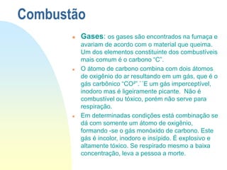 Combustão
 Gases: os gases são encontrados na fumaça e
avariam de acordo com o material que queima.
Um dos elementos constituinte dos combustíveis
mais comum é o carbono “C”.
 O átomo de carbono combina com dois átomos
de oxigênio do ar resultando em um gás, que é o
gás carbônico “CO²”.`´E um gás imperceptível,
inodoro mas é ligeiramente picante. Não é
combustível ou tóxico, porém não serve para
respiração.
 Em determinadas condições está combinação se
dá com somente um átomo de oxigênio,
formando -se o gás monóxido de carbono. Este
gás é incolor, inodoro e insípido. É explosivo e
altamente tóxico. Se respirado mesmo a baixa
concentração, leva a pessoa a morte.
 