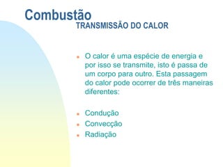  O calor é uma espécie de energia e
por isso se transmite, isto é passa de
um corpo para outro. Esta passagem
do calor pode ocorrer de três maneiras
diferentes:
 Condução
 Convecção
 Radiação
Combustão
TRANSMISSÃO DO CALOR
 