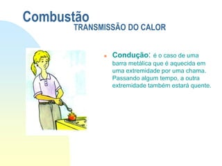  Condução: é o caso de uma
barra metálica que é aquecida em
uma extremidade por uma chama.
Passando algum tempo, a outra
extremidade também estará quente.
Combustão
TRANSMISSÃO DO CALOR
 