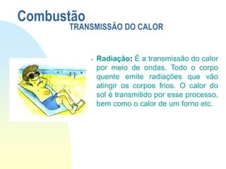  Radiação: É a transmissão do calor
por meio de ondas. Todo o corpo
quente emite radiações que vão
atingir os corpos frios. O calor do
sol é transmitido por esse processo,
bem como o calor de um forno etc.
Combustão
TRANSMISSÃO DO CALOR
 