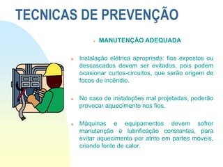 TECNICAS DE PREVENÇÃO
 MANUTENÇÃO ADEQUADA
 Instalação elétrica apropriada: fios expostos ou
descascados devem ser evitados, pois podem
ocasionar curtos-circuitos, que serão origem de
focos de incêndio.
 No caso de instalações mal projetadas, poderão
provocar aquecimento nos fios.
 Máquinas e equipamentos devem sofrer
manutenção e lubrificação constantes, para
evitar aquecimento por atrito em partes móveis,
criando fonte de calor.
 