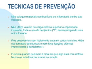  Não coloque materiais combustíveis ou inflamáveis dentro das
escadas.
 Não utilize volume de carga elétrica superior a capacidade
instalada. Evite o uso de benjamins ("T") sobrecarregando uma
única tomada.
 Fios descobertos sem isolamento causam curtos-circuitos. •Não
use tomadas defeituosas e nem faça ligações elétricas
improvisadas ("gambiarras").
 Fusíveis quando queimam é sinal de que algo está com defeito.
Nunca os substitua por arame ou moeda.
TECNICAS DE PREVENÇÃO
 