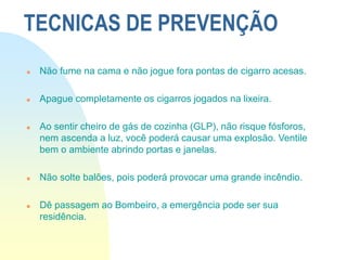 TECNICAS DE PREVENÇÃO
 Não fume na cama e não jogue fora pontas de cigarro acesas.
 Apague completamente os cigarros jogados na lixeira.
 Ao sentir cheiro de gás de cozinha (GLP), não risque fósforos,
nem ascenda a luz, você poderá causar uma explosão. Ventile
bem o ambiente abrindo portas e janelas.
 Não solte balões, pois poderá provocar uma grande incêndio.
 Dê passagem ao Bombeiro, a emergência pode ser sua
residência.
 