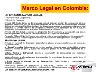 Marco Legal en Colombia: 
LEY 9 / 79 CODIGO SANITARIO NACIONAL: 
-TITULO III Salud Ocupacional. 
-TITULO VIII Desastres 
Artículo 501. Cada Comité de Emergencias, deberá elaborar un plan de contingencia para su 
respectiva jurisdicción con los resultados obtenidos en los análisis de vulnerabilidad. Además, 
deberán considerarse los diferentes tipos de desastre que puedan presentarse en la comunidad 
respectiva. El Comité Nacional de Emergencias elaborará, para aprobación de Min. Salud, un 
modelo con instrucciones que aparecerá en los planes de contingencia. 
Artículo 502. Min. Salud coordinará los programas de entrenamiento y capacitación para planes 
de contingencia en los aspectos sanitarios vinculados a urgencias o desastres. 
Parágrafo. El Comité Nal de Emergencias, deberá vigilar y controlar las labores de capacitación y 
entrenamiento que se realicen para el correcto funcionamiento de los planes de contingencia. 
RESOLUCIÓN 1016 /89 
Artículo 11. Numeral 18. Organizar y desarrollar un plan de emergencias teniendo en cuenta las 
siguientes ramas: 
a) Rama Preventiva: Aplicación de las normas legales y técnicas sobre combustibles, equipos 
eléctricos, fuentes de calor y sustancias peligrosas propias de la actividad económica de la 
empresa. 
b)Rama Pasiva o Estructural: Diseño y construcción de edificaciones con materiales 
resistentes, vías de 
salida suficientes y adecuadas para la evacuación, de acuerdo con los riesgos existentes y el 
número de trabajadores. 
c) Rama Activa o Control de las Emergencias: Conformación y organización de 
Brigadas (selección, 
capacitación, planes de emergencias y evacuación), Sistema de detección, alarma, 
comunicación, inspección, señalización y mantenimiento de los sistemas de control. 
LEY 1523 / 2012 GESTION DEL RIESGO DE DESASTRES. 
 