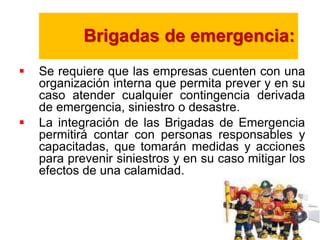 Brigadas de emergencia: 
 Se requiere que las empresas cuenten con una 
organización interna que permita prever y en su 
caso atender cualquier contingencia derivada 
de emergencia, siniestro o desastre. 
 La integración de las Brigadas de Emergencia 
permitirá contar con personas responsables y 
capacitadas, que tomarán medidas y acciones 
para prevenir siniestros y en su caso mitigar los 
efectos de una calamidad. 
 