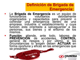 Definición de Brigada de 
Emergencia: 
 La Brigada de Emergencia es un equipo de 
funcionarios voluntarios debidamente 
organizados y capacitados para prevenir o 
controlar una emergencia dentro de una 
empresa, industria o establecimiento y cuya 
función esta orientada a salvaguardar a las 
personas, sus bienes y el entorno de los 
mismos. 
 Función: atiende, ante todo, labores de 
PREVENCIÓN de accidentes, CONTROL 
general de riesgos y por último, si las 
circunstancias lo exigen deben ACTUAR en 
forma oportuna y eficaz en las emergencias que 
se presenten. 
 