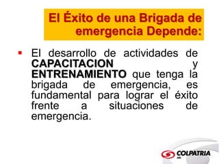 El Éxito de una Brigada de 
emergencia Depende: 
 El desarrollo de actividades de 
CAPACITACION y 
ENTRENAMIENTO que tenga la 
brigada de emergencia, es 
fundamental para lograr el éxito 
frente a situaciones de 
emergencia. 
 