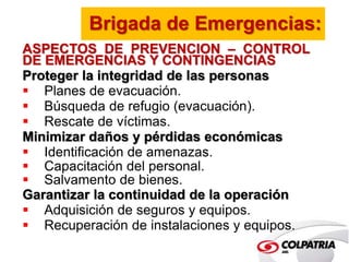 Brigada de Emergencias: 
ASPECTOS DE PREVENCION – CONTROL 
DE EMERGENCIAS Y CONTINGENCIAS 
Proteger la integridad de las personas 
 Planes de evacuación. 
 Búsqueda de refugio (evacuación). 
 Rescate de víctimas. 
Minimizar daños y pérdidas económicas 
 Identificación de amenazas. 
 Capacitación del personal. 
 Salvamento de bienes. 
Garantizar la continuidad de la operación 
 Adquisición de seguros y equipos. 
 Recuperación de instalaciones y equipos. 
 