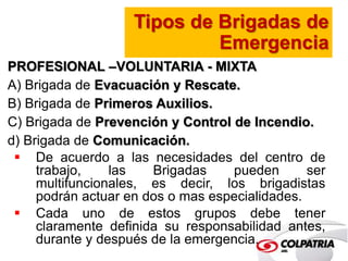 Tipos de Brigadas de 
Emergencia 
PROFESIONAL –VOLUNTARIA - MIXTA 
A) Brigada de Evacuación y Rescate. 
B) Brigada de Primeros Auxilios. 
C) Brigada de Prevención y Control de Incendio. 
d) Brigada de Comunicación. 
 De acuerdo a las necesidades del centro de 
trabajo, las Brigadas pueden ser 
multifuncionales, es decir, los brigadistas 
podrán actuar en dos o mas especialidades. 
 Cada uno de estos grupos debe tener 
claramente definida su responsabilidad antes, 
durante y después de la emergencia. 
 