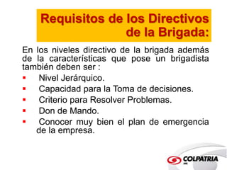 Requisitos de los Directivos 
de la Brigada: 
En los niveles directivo de la brigada además 
de la características que pose un brigadista 
también deben ser : 
 Nivel Jerárquico. 
 Capacidad para la Toma de decisiones. 
 Criterio para Resolver Problemas. 
 Don de Mando. 
 Conocer muy bien el plan de emergencia 
de la empresa. 
 
