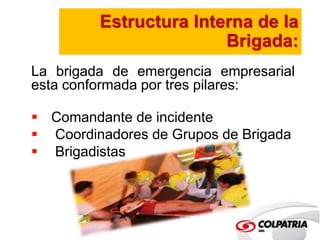 Estructura Interna de la 
Brigada: 
La brigada de emergencia empresarial 
esta conformada por tres pilares: 
 Comandante de incidente 
 Coordinadores de Grupos de Brigada 
 Brigadistas 
 