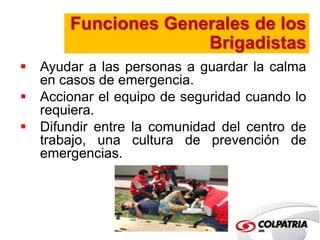 Funciones Generales de los 
Brigadistas 
 Ayudar a las personas a guardar la calma 
en casos de emergencia. 
 Accionar el equipo de seguridad cuando lo 
requiera. 
 Difundir entre la comunidad del centro de 
trabajo, una cultura de prevención de 
emergencias. 
 