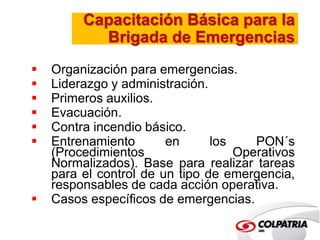 Capacitación Básica para la 
Brigada de Emergencias 
 Organización para emergencias. 
 Liderazgo y administración. 
 Primeros auxilios. 
 Evacuación. 
 Contra incendio básico. 
 Entrenamiento en los PON´s 
(Procedimientos Operativos 
Normalizados). Base para realizar tareas 
para el control de un tipo de emergencia, 
responsables de cada acción operativa. 
 Casos específicos de emergencias. 
 