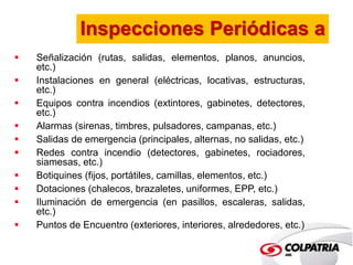 Inspecciones Periódicas a 
 Señalización (rutas, salidas, elementos, planos, anuncios, 
etc.) 
 Instalaciones en general (eléctricas, locativas, estructuras, 
etc.) 
 Equipos contra incendios (extintores, gabinetes, detectores, 
etc.) 
 Alarmas (sirenas, timbres, pulsadores, campanas, etc.) 
 Salidas de emergencia (principales, alternas, no salidas, etc.) 
 Redes contra incendio (detectores, gabinetes, rociadores, 
siamesas, etc.) 
 Botiquines (fijos, portátiles, camillas, elementos, etc.) 
 Dotaciones (chalecos, brazaletes, uniformes, EPP, etc.) 
 Iluminación de emergencia (en pasillos, escaleras, salidas, 
etc.) 
 Puntos de Encuentro (exteriores, interiores, alrededores, etc.) 
 