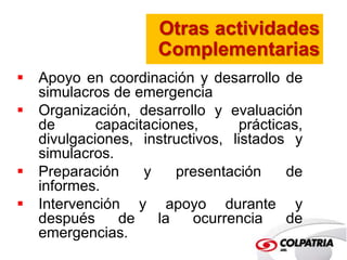 Otras actividades 
Complementarias 
 Apoyo en coordinación y desarrollo de 
simulacros de emergencia 
 Organización, desarrollo y evaluación 
de capacitaciones, prácticas, 
divulgaciones, instructivos, listados y 
simulacros. 
 Preparación y presentación de 
informes. 
 Intervención y apoyo durante y 
después de la ocurrencia de 
emergencias. 
 