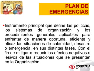 PLAN DE 
EMERGENCIAS 
Instrumento principal que define las políticas, 
los sistemas de organización y los 
procedimientos generales aplicables para 
enfrentar de manera oportuna, eficiente y 
eficaz las situaciones de calamidad, desastre 
o emergencia, en sus distintas fases. Con el 
fin de mitigar o reducir los efectos negativos o 
lesivos de las situaciones que se presenten 
en la Organización. 
 