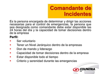 Comandante de 
Incidentes 
Es la persona encargada de determinar y dirigir las acciones 
necesarias para el control de emergencias, la persona que 
sea designada como comandante debe estar disponible las 
24 horas del día y la capacidad de tomar decisiones dentro 
de la empresa 
Perfil: 
 Ser voluntario 
 Tener un Nivel Jerárquico dentro de la empresas 
 Don de mando y liderazgo 
 Capacidad de tomar decisiones dentro de la empresa 
 Estar disponible todo el tiempo 
 Criterio y serenidad durante las emergencias 
 