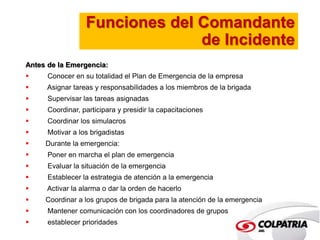 Funciones del Comandante 
de Incidente 
Antes de la Emergencia: 
 Conocer en su totalidad el Plan de Emergencia de la empresa 
 Asignar tareas y responsabilidades a los miembros de la brigada 
 Supervisar las tareas asignadas 
 Coordinar, participara y presidir la capacitaciones 
 Coordinar los simulacros 
 Motivar a los brigadistas 
 Durante la emergencia: 
 Poner en marcha el plan de emergencia 
 Evaluar la situación de la emergencia 
 Establecer la estrategia de atención a la emergencia 
 Activar la alarma o dar la orden de hacerlo 
 Coordinar a los grupos de brigada para la atención de la emergencia 
 Mantener comunicación con los coordinadores de grupos 
 establecer prioridades 
 