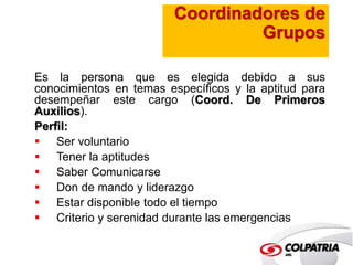 Coordinadores de 
Grupos 
Es la persona que es elegida debido a sus 
conocimientos en temas específicos y la aptitud para 
desempeñar este cargo (Coord. De Primeros 
Auxilios). 
Perfil: 
 Ser voluntario 
 Tener la aptitudes 
 Saber Comunicarse 
 Don de mando y liderazgo 
 Estar disponible todo el tiempo 
 Criterio y serenidad durante las emergencias 
 