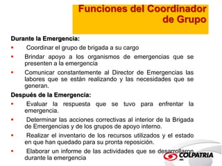 Funciones del Coordinador 
de Grupo 
Durante la Emergencia: 
 Coordinar el grupo de brigada a su cargo 
 Brindar apoyo a los organismos de emergencias que se 
presenten a la emergencia 
 Comunicar constantemente al Director de Emergencias las 
labores que se están realizando y las necesidades que se 
generan. 
Después de la Emergencia: 
 Evaluar la respuesta que se tuvo para enfrentar la 
emergencia. 
 Determinar las acciones correctivas al interior de la Brigada 
de Emergencias y de los grupos de apoyo interno. 
 Realizar el inventario de los recursos utilizados y el estado 
en que han quedado para su pronta reposición. 
 Elaborar un informe de las actividades que se desarrollaron 
durante la emergencia 
 