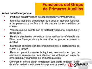 Funciones del Grupo 
de Primeros Auxilios 
Antes de la Emergencia: 
 Participa en actividades de capacitación y entrenamiento. 
 Identifica posibles situaciones que puedan generar lesiones 
a las personas y notifica a fin de que se tomen medidas de 
control. 
 Verifica que se cuenta con el material y personal disponible y 
adecuado. 
 Realiza simulacros periódicos para verificar la eficiencia del 
Plan para Emergencias y la reacción del grupo de primeros 
auxilios 
 Mantener contacto con las organizaciones e instituciones de 
socorro y apoyo. 
 Revisar, periódicamente botiquines, revisando el tipo de 
elementos necesarios para atender las victimas en caso de 
emergencia. y manuales de primeros auxilios 
 Conocer si existe algún empleado con alerta médico (clase 
de enfermedad, medicamentos y primeros auxilios). 
 