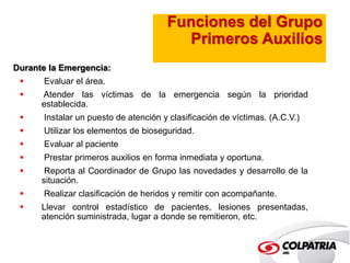 Funciones del Grupo 
Primeros Auxilios 
Durante la Emergencia: 
 Evaluar el área. 
 Atender las víctimas de la emergencia según la prioridad 
establecida. 
 Instalar un puesto de atención y clasificación de víctimas. (A.C.V.) 
 Utilizar los elementos de bioseguridad. 
 Evaluar al paciente 
 Prestar primeros auxilios en forma inmediata y oportuna. 
 Reporta al Coordinador de Grupo las novedades y desarrollo de la 
situación. 
 Realizar clasificación de heridos y remitir con acompañante. 
 Llevar control estadístico de pacientes, lesiones presentadas, 
atención suministrada, lugar a donde se remitieron, etc. 
 