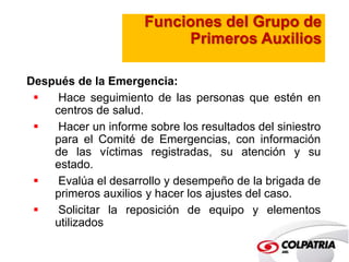Funciones del Grupo de 
Primeros Auxilios 
Después de la Emergencia: 
 Hace seguimiento de las personas que estén en 
centros de salud. 
 Hacer un informe sobre los resultados del siniestro 
para el Comité de Emergencias, con información 
de las víctimas registradas, su atención y su 
estado. 
 Evalúa el desarrollo y desempeño de la brigada de 
primeros auxilios y hacer los ajustes del caso. 
 Solicitar la reposición de equipo y elementos 
utilizados 
 