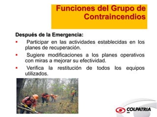 Funciones del Grupo de 
Contraincendios 
Después de la Emergencia: 
 Participar en las actividades establecidas en los 
planes de recuperación. 
 Sugiere modificaciones a los planes operativos 
con miras a mejorar su efectividad. 
 Verifica la restitución de todos los equipos 
utilizados. 
 