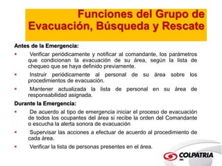 Funciones del Grupo de 
Evacuación, Búsqueda y Rescate 
Antes de la Emergencia: 
 Verificar periódicamente y notificar al comandante, los parámetros 
que condicionan la evacuación de su área, según la lista de 
chequeo que se haya definido previamente. 
 Instruir periódicamente al personal de su área sobre los 
procedimientos de evacuación. 
 Mantener actualizada la lista de personal en su área de 
responsabilidad asignada. 
Durante la Emergencia: 
 De acuerdo al tipo de emergencia iniciar el proceso de evacuación 
de todos los ocupantes del área si recibe la orden del Comandante 
o escucha la alerta sonora de evacuación 
 Supervisar las acciones a efectuar de acuerdo al procedimiento de 
cada área. 
 Verificar la lista de personas presentes en el área. 
 