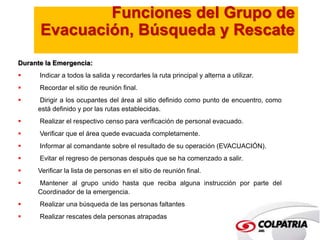 Funciones del Grupo de 
Evacuación, Búsqueda y Rescate 
Durante la Emergencia: 
 Indicar a todos la salida y recordarles la ruta principal y alterna a utilizar. 
 Recordar el sitio de reunión final. 
 Dirigir a los ocupantes del área al sitio definido como punto de encuentro, como 
está definido y por las rutas establecidas. 
 Realizar el respectivo censo para verificación de personal evacuado. 
 Verificar que el área quede evacuada completamente. 
 Informar al comandante sobre el resultado de su operación (EVACUACIÓN). 
 Evitar el regreso de personas después que se ha comenzado a salir. 
 Verificar la lista de personas en el sitio de reunión final. 
 Mantener al grupo unido hasta que reciba alguna instrucción por parte del 
Coordinador de la emergencia. 
 Realizar una búsqueda de las personas faltantes 
 Realizar rescates dela personas atrapadas 
 