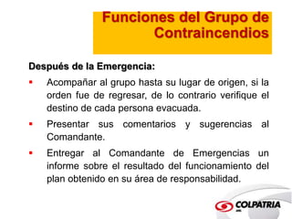 Funciones del Grupo de 
Contraincendios 
Después de la Emergencia: 
 Acompañar al grupo hasta su lugar de origen, si la 
orden fue de regresar, de lo contrario verifique el 
destino de cada persona evacuada. 
 Presentar sus comentarios y sugerencias al 
Comandante. 
 Entregar al Comandante de Emergencias un 
informe sobre el resultado del funcionamiento del 
plan obtenido en su área de responsabilidad. 
 