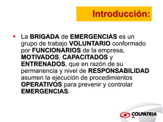 Introducción: 
 La BRIGADA de EMERGENCIAS es un 
grupo de trabajo VOLUNTARIO conformado 
por FUNCIONARIOS de la empresa, 
MOTIVADOS, CAPACITADOS y 
ENTRENADOS, que en razón de su 
permanencia y nivel de RESPONSABILIDAD 
asumen la ejecución de procedimientos 
OPERATIVOS para prevenir y controlar 
EMERGENCIAS. 
 