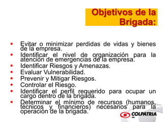 Objetivos de la 
Brigada: 
 Evitar o minimizar perdidas de vidas y bienes 
de la empresa. 
 Identificar el nivel de organización para la 
atención de emergencias de la empresa. 
 Identificar Riesgos y Amenazas. 
 Evaluar Vulnerabilidad. 
 Prevenir y Mitigar Riesgos. 
 Controlar el Riesgo. 
 Identificar el perfil requerido para ocupar un 
cargo dentro de la brigada. 
 Determinar el mínimo de recursos (humanos, 
técnicos y financieros) necesarios para la 
operación de la brigada. 
 
