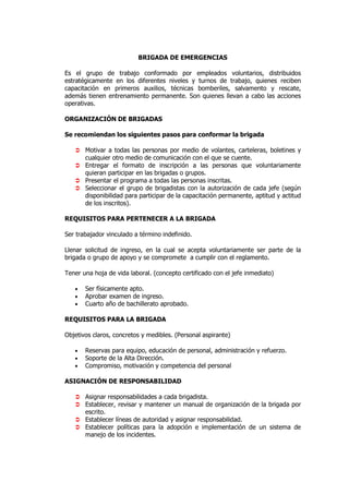 BRIGADA DE EMERGENCIAS

Es el grupo de trabajo conformado por empleados voluntarios, distribuidos
estratégicamente en los diferentes niveles y turnos de trabajo, quienes reciben
capacitación en primeros auxilios, técnicas bomberiles, salvamento y rescate,
además tienen entrenamiento permanente. Son quienes llevan a cabo las acciones
operativas.

ORGANIZACIÓN DE BRIGADAS

Se recomiendan los siguientes pasos para conformar la brigada

       Motivar a todas las personas por medio de volantes, carteleras, boletines y
       cualquier otro medio de comunicación con el que se cuente.
       Entregar el formato de inscripción a las personas que voluntariamente
       quieran participar en las brigadas o grupos.
       Presentar el programa a todas las personas inscritas.
       Seleccionar el grupo de brigadistas con la autorización de cada jefe (según
       disponibilidad para participar de la capacitación permanente, aptitud y actitud
       de los inscritos).

REQUISITOS PARA PERTENECER A LA BRIGADA

Ser trabajador vinculado a término indefinido.

Llenar solicitud de ingreso, en la cual se acepta voluntariamente ser parte de la
brigada o grupo de apoyo y se compromete a cumplir con el reglamento.

Tener una hoja de vida laboral. (concepto certificado con el jefe inmediato)

   •   Ser físicamente apto.
   •   Aprobar examen de ingreso.
   •   Cuarto año de bachillerato aprobado.

REQUISITOS PARA LA BRIGADA

Objetivos claros, concretos y medibles. (Personal aspirante)

   •   Reservas para equipo, educación de personal, administración y refuerzo.
   •   Soporte de la Alta Dirección.
   •   Compromiso, motivación y competencia del personal

ASIGNACIÓN DE RESPONSABILIDAD

       Asignar responsabilidades a cada brigadista.
       Establecer, revisar y mantener un manual de organización de la brigada por
       escrito.
       Establecer líneas de autoridad y asignar responsabilidad.
       Establecer políticas para la adopción e implementación de un sistema de
       manejo de los incidentes.
 