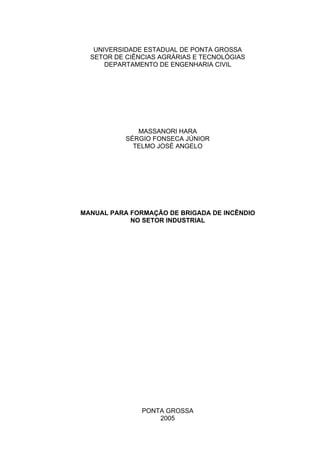 UNIVERSIDADE ESTADUAL DE PONTA GROSSA
SETOR DE CIÊNCIAS AGRÁRIAS E TECNOLÓGIAS
DEPARTAMENTO DE ENGENHARIA CIVIL
MASSANORI HARA
SÉRGIO FONSECA JÚNIOR
TELMO JOSÉ ANGELO
MANUAL PARA FORMAÇÃO DE BRIGADA DE INCÊNDIO
NO SETOR INDUSTRIAL
PONTA GROSSA
2005
 