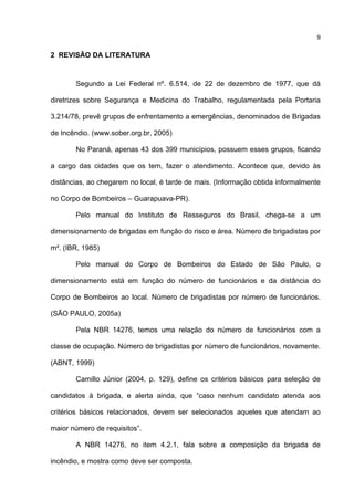 9
2 REVISÃO DA LITERATURA
Segundo a Lei Federal nº. 6.514, de 22 de dezembro de 1977, que dá
diretrizes sobre Segurança e Medicina do Trabalho, regulamentada pela Portaria
3.214/78, prevê grupos de enfrentamento a emergências, denominados de Brigadas
de Incêndio. (www.sober.org.br, 2005)
No Paraná, apenas 43 dos 399 municípios, possuem esses grupos, ficando
a cargo das cidades que os tem, fazer o atendimento. Acontece que, devido às
distâncias, ao chegarem no local, é tarde de mais. (Informação obtida informalmente
no Corpo de Bombeiros – Guarapuava-PR).
Pelo manual do Instituto de Resseguros do Brasil, chega-se a um
dimensionamento de brigadas em função do risco e área. Número de brigadistas por
m². (IBR, 1985)
Pelo manual do Corpo de Bombeiros do Estado de São Paulo, o
dimensionamento está em função do número de funcionários e da distância do
Corpo de Bombeiros ao local. Número de brigadistas por número de funcionários.
(SÃO PAULO, 2005a)
Pela NBR 14276, temos uma relação do número de funcionários com a
classe de ocupação. Número de brigadistas por número de funcionários, novamente.
(ABNT, 1999)
Camillo Júnior (2004, p. 129), define os critérios básicos para seleção de
candidatos à brigada, e alerta ainda, que “caso nenhum candidato atenda aos
critérios básicos relacionados, devem ser selecionados aqueles que atendam ao
maior número de requisitos”.
A NBR 14276, no item 4.2.1, fala sobre a composição da brigada de
incêndio, e mostra como deve ser composta.
 