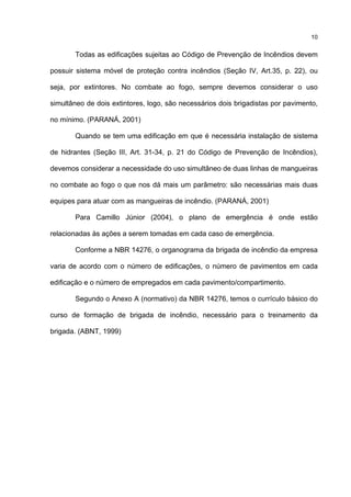 10
Todas as edificações sujeitas ao Código de Prevenção de Incêndios devem
possuir sistema móvel de proteção contra incêndios (Seção IV, Art.35, p. 22), ou
seja, por extintores. No combate ao fogo, sempre devemos considerar o uso
simultâneo de dois extintores, logo, são necessários dois brigadistas por pavimento,
no mínimo. (PARANÁ, 2001)
Quando se tem uma edificação em que é necessária instalação de sistema
de hidrantes (Seção III, Art. 31-34, p. 21 do Código de Prevenção de Incêndios),
devemos considerar a necessidade do uso simultâneo de duas linhas de mangueiras
no combate ao fogo o que nos dá mais um parâmetro: são necessárias mais duas
equipes para atuar com as mangueiras de incêndio. (PARANÁ, 2001)
Para Camillo Júnior (2004), o plano de emergência é onde estão
relacionadas às ações a serem tomadas em cada caso de emergência.
Conforme a NBR 14276, o organograma da brigada de incêndio da empresa
varia de acordo com o número de edificações, o número de pavimentos em cada
edificação e o número de empregados em cada pavimento/compartimento.
Segundo o Anexo A (normativo) da NBR 14276, temos o currículo básico do
curso de formação de brigada de incêndio, necessário para o treinamento da
brigada. (ABNT, 1999)
 