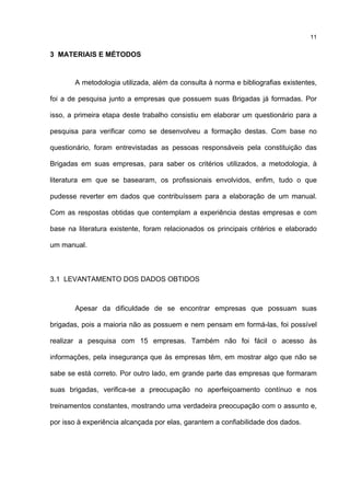 11
3 MATERIAIS E MÉTODOS
A metodologia utilizada, além da consulta à norma e bibliografias existentes,
foi a de pesquisa junto a empresas que possuem suas Brigadas já formadas. Por
isso, a primeira etapa deste trabalho consistiu em elaborar um questionário para a
pesquisa para verificar como se desenvolveu a formação destas. Com base no
questionário, foram entrevistadas as pessoas responsáveis pela constituição das
Brigadas em suas empresas, para saber os critérios utilizados, a metodologia, à
literatura em que se basearam, os profissionais envolvidos, enfim, tudo o que
pudesse reverter em dados que contribuíssem para a elaboração de um manual.
Com as respostas obtidas que contemplam a experiência destas empresas e com
base na literatura existente, foram relacionados os principais critérios e elaborado
um manual.
3.1 LEVANTAMENTO DOS DADOS OBTIDOS
Apesar da dificuldade de se encontrar empresas que possuam suas
brigadas, pois a maioria não as possuem e nem pensam em formá-las, foi possível
realizar a pesquisa com 15 empresas. Também não foi fácil o acesso às
informações, pela insegurança que às empresas têm, em mostrar algo que não se
sabe se está correto. Por outro lado, em grande parte das empresas que formaram
suas brigadas, verifica-se a preocupação no aperfeiçoamento contínuo e nos
treinamentos constantes, mostrando uma verdadeira preocupação com o assunto e,
por isso à experiência alcançada por elas, garantem a confiabilidade dos dados.
 