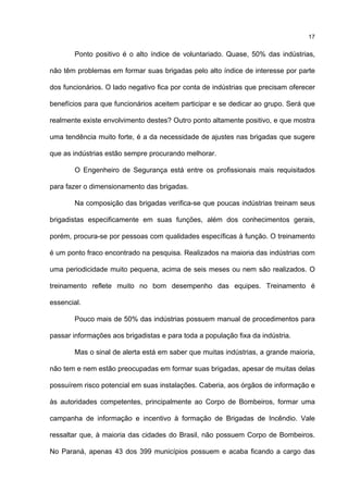 17
Ponto positivo é o alto índice de voluntariado. Quase, 50% das indústrias,
não têm problemas em formar suas brigadas pelo alto índice de interesse por parte
dos funcionários. O lado negativo fica por conta de indústrias que precisam oferecer
benefícios para que funcionários aceitem participar e se dedicar ao grupo. Será que
realmente existe envolvimento destes? Outro ponto altamente positivo, e que mostra
uma tendência muito forte, é a da necessidade de ajustes nas brigadas que sugere
que as indústrias estão sempre procurando melhorar.
O Engenheiro de Segurança está entre os profissionais mais requisitados
para fazer o dimensionamento das brigadas.
Na composição das brigadas verifica-se que poucas indústrias treinam seus
brigadistas especificamente em suas funções, além dos conhecimentos gerais,
porém, procura-se por pessoas com qualidades específicas à função. O treinamento
é um ponto fraco encontrado na pesquisa. Realizados na maioria das indústrias com
uma periodicidade muito pequena, acima de seis meses ou nem são realizados. O
treinamento reflete muito no bom desempenho das equipes. Treinamento é
essencial.
Pouco mais de 50% das indústrias possuem manual de procedimentos para
passar informações aos brigadistas e para toda a população fixa da indústria.
Mas o sinal de alerta está em saber que muitas indústrias, a grande maioria,
não tem e nem estão preocupadas em formar suas brigadas, apesar de muitas delas
possuírem risco potencial em suas instalações. Caberia, aos órgãos de informação e
às autoridades competentes, principalmente ao Corpo de Bombeiros, formar uma
campanha de informação e incentivo à formação de Brigadas de Incêndio. Vale
ressaltar que, à maioria das cidades do Brasil, não possuem Corpo de Bombeiros.
No Paraná, apenas 43 dos 399 municípios possuem e acaba ficando a cargo das
 