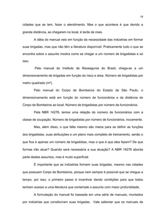 18
cidades que as tem, fazer o atendimento. Mas o que acontece é que devido a
grande distância, ao chegarem no local, é tarde de mais.
A idéia do manual veio em função da necessidade das indústrias em formar
suas brigadas, mas que não têm a literatura disponível. Praticamente tudo o que se
encontra sobre o assunto mostra como se chegar a um número de brigadistas e só
isso.
Pelo manual do Instituto de Resseguros do Brasil, chega-se a um
dimensionamento de brigadas em função do risco e área. Número de brigadistas por
metro quadrado (m²).
Pelo manual do Corpo de Bombeiros do Estado de São Paulo, o
dimensionamento está em função do número de funcionários e da distância do
Corpo de Bombeiros ao local. Número de brigadistas por número de funcionários.
Pela NBR 14276, temos uma relação do número de funcionários com a
classe de ocupação. Número de brigadistas por número de funcionários, novamente.
Mas, além disso, o que falta mesmo são meios para se definir as funções
dos brigadistas, suas atribuições e um plano mais completo de treinamento, senão o
que fica é apenas um número de brigadistas, mas o que é que eles fazem? De que
formas irão atuar? Quando será necessária a sua atuação? A NBR 14276 aborda
parte destes assuntos, mas é muito superficial.
É importante que as indústrias formem suas brigadas, mesmo nas cidades
que possuem Corpo de Bombeiros, porque nem sempre é possível que se chegue a
tempo, por isso, o primeiro passo é incentivar dando condições para que todos
tenham acesso a uma literatura que contemple o assunto com maior profundidade.
A formulação do manual foi baseada em uma série de manuais, montados
por indústrias que constituíram suas brigadas. Vale salientar que os manuais de
 