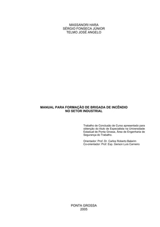 MASSANORI HARA
SÉRGIO FONSECA JÚNIOR
TELMO JOSÉ ANGELO
MANUAL PARA FORMAÇÃO DE BRIGADA DE INCÊNDIO
NO SETOR INDUSTRIAL
Trabalho de Conclusão de Curso apresentado para
obtenção do título de Especialista na Universidade
Estadual de Ponta Grossa, Área de Engenharia de
Segurança do Trabalho.
Orientador: Prof. Dr. Carlos Roberto Balarim
Co-orientador: Prof. Esp. Gerson Luís Carneiro
PONTA GROSSA
2005
 