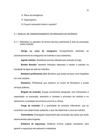 20
Plano de emergência
Organograma
O que é necessário treinar e quando?
4.1 MANUAL DE DIMENSIONAMENTO DE BRIGADAS DE INCÊNDIO
4.1.1 Definições ou glossário de termos técnicos pertinentes à área da prevenção
contra incêndio
Abrigo ou caixa de mangueira: Compartimento destinado ao
acondicionamento de mangueiras de incêndio e seus acessórios.
Agente extintor: Substância química utilizada para extinção do fogo.
Bomba Booster: Aparelho hidráulico destinado a manter a pressão na
tubulação de água da rede de incêndios.
Bombeiro profissional civil: Bombeiro que presta serviços como brigadista
em uma indústria.
Bombeiro: Profissional que pertence ao Corpo de Bombeiros e presta
serviços públicos.
Brigada de incêndio: Equipe previamente designada, com treinamento e
capacitação na prevenção, abandono e combate a princípios de incêndio e no
salvamento e prestação de primeiros socorros a vítimas.
Carga de incêndio: É a quantidade de produtos inflamáveis, que se
encontram num determinado ambiente, e que vão determinar o risco de incêndio.
Comandante: Empregado responsável pela condução das ações que serão
desenvolvidas pelas brigadas.
Distância de segurança: Distância mínima, julgada necessária, para
garantir a segurança das pessoas e instalações.
 