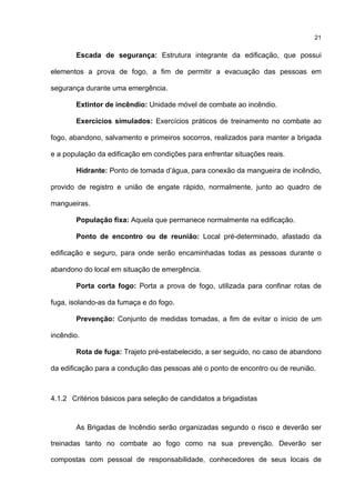 21
Escada de segurança: Estrutura integrante da edificação, que possui
elementos a prova de fogo, a fim de permitir a evacuação das pessoas em
segurança durante uma emergência.
Extintor de incêndio: Unidade móvel de combate ao incêndio.
Exercícios simulados: Exercícios práticos de treinamento no combate ao
fogo, abandono, salvamento e primeiros socorros, realizados para manter a brigada
e a população da edificação em condições para enfrentar situações reais.
Hidrante: Ponto de tomada d’água, para conexão da mangueira de incêndio,
provido de registro e união de engate rápido, normalmente, junto ao quadro de
mangueiras.
População fixa: Aquela que permanece normalmente na edificação.
Ponto de encontro ou de reunião: Local pré-determinado, afastado da
edificação e seguro, para onde serão encaminhadas todas as pessoas durante o
abandono do local em situação de emergência.
Porta corta fogo: Porta a prova de fogo, utilizada para confinar rotas de
fuga, isolando-as da fumaça e do fogo.
Prevenção: Conjunto de medidas tomadas, a fim de evitar o início de um
incêndio.
Rota de fuga: Trajeto pré-estabelecido, a ser seguido, no caso de abandono
da edificação para a condução das pessoas até o ponto de encontro ou de reunião.
4.1.2 Critérios básicos para seleção de candidatos a brigadistas
As Brigadas de Incêndio serão organizadas segundo o risco e deverão ser
treinadas tanto no combate ao fogo como na sua prevenção. Deverão ser
compostas com pessoal de responsabilidade, conhecedores de seus locais de
 