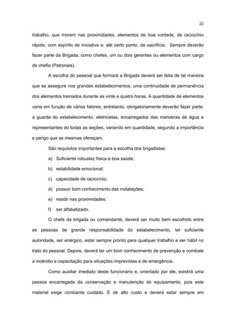 22
trabalho, que morem nas proximidades, elementos de boa vontade, de raciocínio
rápido, com espírito de iniciativa e, até certo ponto, de sacrifício. Sempre deverão
fazer parte da Brigada, como chefes, um ou dois gerentes ou elementos com cargo
de chefia (Patronais).
A escolha do pessoal que formará a Brigada deverá ser feita de tal maneira
que se assegure nos grandes estabelecimentos, uma continuidade de permanência
dos elementos treinados durante as vinte e quatro horas. A quantidade de elementos
varia em função de vários fatores, entretanto, obrigatoriamente deverão fazer parte;
a guarda do estabelecimento, eletricistas, encarregados das manobras de água e
representantes do todas as seções, variando em quantidade, segundo a importância
e perigo que as mesmas ofereçam.
São requisitos importantes para a escolha dos brigadistas:
a) Suficiente robustez física e boa saúde;
b) estabilidade emocional;
c) capacidade de raciocínio;
d) possuir bom conhecimento das instalações;
e) residir nas proximidades;
f) ser alfabetizado.
O chefe da brigada ou comandante, deverá ser muito bem escolhido entre
as pessoas de grande responsabilidade do estabelecimento, ter suficiente
autoridade, ser enérgico, estar sempre pronto para qualquer trabalho e ser hábil no
trato do pessoal. Depois, deverá ter um bom conhecimento de prevenção e combate
a incêndio e capacitação para situações imprevistas e de emergência.
Como auxiliar imediato deste funcionário e, orientado por ele, existirá uma
pessoa encarregada da conservação e manutenção do equipamento, pois este
material exige constante cuidado. É de alto custo e deverá estar sempre em
 