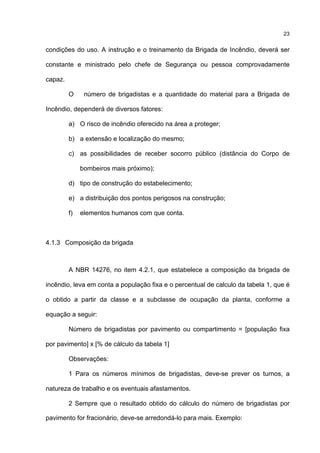 23
condições do uso. A instrução e o treinamento da Brigada de Incêndio, deverá ser
constante e ministrado pelo chefe de Segurança ou pessoa comprovadamente
capaz.
O número de brigadistas e a quantidade do material para a Brigada de
Incêndio, dependerá de diversos fatores:
a) O risco de incêndio oferecido na área a proteger;
b) a extensão e localização do mesmo;
c) as possibilidades de receber socorro público (distância do Corpo de
bombeiros mais próximo);
d) tipo de construção do estabelecimento;
e) a distribuição dos pontos perigosos na construção;
f) elementos humanos com que conta.
4.1.3 Composição da brigada
A NBR 14276, no item 4.2.1, que estabelece a composição da brigada de
incêndio, leva em conta a população fixa e o percentual de calculo da tabela 1, que é
o obtido a partir da classe e a subclasse de ocupação da planta, conforme a
equação a seguir:
Número de brigadistas por pavimento ou compartimento = [população fixa
por pavimento] x [% de cálculo da tabela 1]
Observações:
1 Para os números mínimos de brigadistas, deve-se prever os turnos, a
natureza de trabalho e os eventuais afastamentos.
2 Sempre que o resultado obtido do cálculo do número de brigadistas por
pavimento for fracionário, deve-se arredondá-lo para mais. Exemplo:
 
