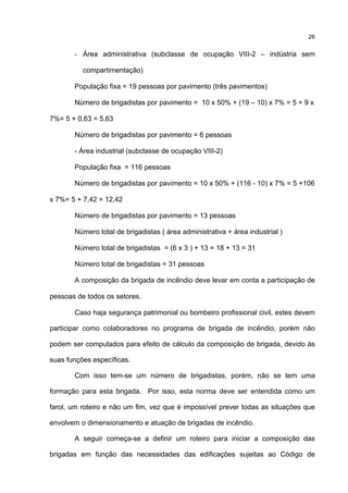 26
- Área administrativa (subclasse de ocupação VIII-2 – indústria sem
compartimentação)
População fixa = 19 pessoas por pavimento (três pavimentos)
Número de brigadistas por pavimento = 10 x 50% + (19 – 10) x 7% = 5 + 9 x
7%= 5 + 0,63 = 5,63
Número de brigadistas por pavimento = 6 pessoas
- Área industrial (subclasse de ocupação VIII-2)
População fixa = 116 pessoas
Número de brigadistas por pavimento = 10 x 50% + (116 - 10) x 7% = 5 +106
x 7%= 5 + 7,42 = 12,42
Número de brigadistas por pavimento = 13 pessoas
Número total de brigadistas ( área administrativa + área industrial )
Número total de brigadistas = (6 x 3 ) + 13 = 18 + 13 = 31
Número total de brigadistas = 31 pessoas
A composição da brigada de incêndio deve levar em conta a participação de
pessoas de todos os setores.
Caso haja segurança patrimonial ou bombeiro profissional civil, estes devem
participar como colaboradores no programa de brigada de incêndio, porém não
podem ser computados para efeito de cálculo da composição de brigada, devido às
suas funções específicas.
Com isso tem-se um número de brigadistas, porém, não se tem uma
formação para esta brigada. Por isso, esta norma deve ser entendida como um
farol, um roteiro e não um fim, vez que é impossível prever todas as situações que
envolvem o dimensionamento e atuação de brigadas de incêndio.
A seguir começa-se a definir um roteiro para iniciar a composição das
brigadas em função das necessidades das edificações sujeitas ao Código de
 