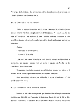 27
Prevenção de Incêndios e das tarefas necessárias de cada elemento e levando em
conta o número obtido pela NBR 14276.
4.1.3.1 Em função do uso dos extintores
Todas as edificações sujeitas ao Código de Prevenção de Incêndios devem
possuir sistema móvel de proteção contra incêndios (Seção IV – Art.35, pg.22), ou
seja, por extintores. No combate ao fogo, sempre devemos considerar o uso
simultâneo de dois extintores, logo, são necessários dois brigadistas por pavimento,
no mínimo.
Equipe:
- 1 operador de extintor (líder)
- 1 operador de extintor
Obs.: No caso da necessidade de mais de uma equipe, sempre manter a
composição por equipe e colocar mais um chefe de equipe cuja função é a de
coordenar a ação das equipes.
Uma pessoa habilitada manuseia com eficiência e rapidez, nos primeiros 5
minutos de um sinistro, aproximadamente duas unidades extintoras.
Caso só existam extintores na edificação, o n°. de brigadistas = n°. de
extintores dividido por 2.
4.1.3.2 Em função do uso do sistema de hidrantes
Quando se tem uma edificação em que é necessária instalação de sistema
de hidrantes (CÓDIGO de Prevenção de Incêndios, Seção III, Art. 31-34, p. 21),
devemos considerar a necessidade do uso simultâneo de duas linhas de mangueiras
 