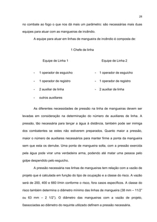 28
no combate ao fogo o que nos dá mais um parâmetro: são necessárias mais duas
equipes para atuar com as mangueiras de incêndio.
A equipe para atuar em linhas de mangueira de incêndio é composta de:
1 Chefe de linha
Equipe de Linha 1 Equipe de Linha 2
- 1 operador de esguicho - 1 operador de esguicho
- 1 operador de registro - 1 operador de registro
- 2 auxiliar de linha - 2 auxiliar de linha
- outros auxiliares
As diferentes necessidades de pressão na linha de mangueiras devem ser
levadas em consideração na determinação do número de auxiliares de linha. A
pressão, tão necessária para lançar a água à distância, também pode ser inimiga
dos combatentes se estes não estiverem preparados. Quanto maior a pressão,
maior o número de auxiliares necessários para manter firme a ponta da mangueira
sem que esta os derrube. Uma ponta de mangueira solta, com a pressão exercida
pela água pode virar uma verdadeira arma, podendo até matar uma pessoa pelo
golpe despendido pelo esguicho.
A pressão necessária nas linhas de mangueiras tem relação com a vazão de
projeto que é calculada em função do tipo de ocupação e a classe do risco. A vazão
será de 200, 400 e 660 l/min conforme o risco, fora casos específicos. A classe do
risco também determina o diâmetro mínimo das linhas de mangueira (38 mm – 11/2”
ou 63 mm – 2 1/2”). O diâmetro das mangueiras com a vazão de projeto,
0associadas ao diâmetro do requinte utilizado definem a pressão necessária.
 