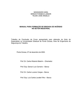 MASSANORI HARA
SÉRGIO FONSECA JÚNIOR
TELMO JOSÉ ANGELO
MANUAL PARA FORMAÇÃO DE BRIGADA DE INCÊNDIO
NO SETOR INDUSTRIAL
Trabalho de Conclusão de Curso apresentado para obtenção do título de
Especialista na Universidade Estadual de Ponta Grossa, Área de Engenharia de
Segurança do Trabalho.
Ponta Grossa, 07 de dezembro de 2005.
Prof. Dr. Carlos Roberto Balarim – Orientador
Prof. Esp. Gerson Luíz Carneiro – Banca
Prof. Dr. Carlos Luciano Vargas – Banca
Prof. Esp. Luíz Carlos Lavalle Filho – Banca
 