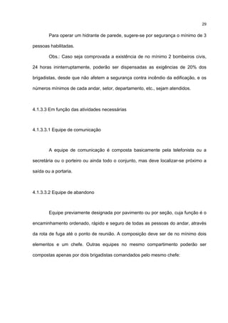 29
Para operar um hidrante de parede, sugere-se por segurança o mínimo de 3
pessoas habilitadas.
Obs.: Caso seja comprovada a existência de no mínimo 2 bombeiros civis,
24 horas ininterruptamente, poderão ser dispensadas as exigências de 20% dos
brigadistas, desde que não afetem a segurança contra incêndio da edificação, e os
números mínimos de cada andar, setor, departamento, etc., sejam atendidos.
4.1.3.3 Em função das atividades necessárias
4.1.3.3.1 Equipe de comunicação
A equipe de comunicação é composta basicamente pela telefonista ou a
secretária ou o porteiro ou ainda todo o conjunto, mas deve localizar-se próximo a
saída ou a portaria.
4.1.3.3.2 Equipe de abandono
Equipe previamente designada por pavimento ou por seção, cuja função é o
encaminhamento ordenado, rápido e seguro de todas as pessoas do andar, através
da rota de fuga até o ponto de reunião. A composição deve ser de no mínimo dois
elementos e um chefe. Outras equipes no mesmo compartimento poderão ser
compostas apenas por dois brigadistas comandados pelo mesmo chefe:
 